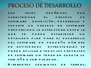 PROCESO DE DESARROLLO
• Las           fa s e s          g e n éri c a s           que
  c a ra c te ri z a n         el          p ro c e s o      de
  s o ft w a r e      d e fi n i c i ó n , d e s a r r o llo y
  s o p o r t e u n p r o c e s o d e s o ft w a r e
  p r o p o r c i o n a la e s t r u c t u r a d e s d e la
  que        se       pu ed e          e s t a b le c e r    un
  d e t a lla d o p la n p a r a e l d e s a r r o llo
  d e l s o ft w a r e u n p e q u e ñ o n ú m e r o
  d e a c ti vi d a d e s           e s t r u c t u r a le s s e
  p u e d e a p li c a r a t o d o s lo s p r o y e c t o s
  d e s o ft w a r e s i n t e n e r e n c u e n t a s u
  t a m a ñ o o c o m p le ji d a d .
• D i fe r e n t e s c o n ju n t o s d e              ta re a s ,
 