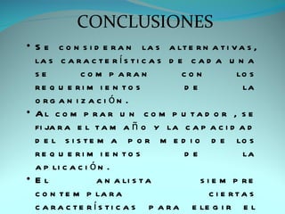 CONCLUSIONES
• S e c o n s i d e r a n la s a lt e r n a t i v a s ,
  la s c a r a c t e r í s t i c a s d e c a d a u n a
  se          c o m p a ra n            con          lo s
  re q u e ri m i e n to s              de            la
  o rg a n i z a c i ón .
• Al c o m p ra r u n c o m p u ta d o r , s e
  fi ja r a e l t a m a ñ o y la c a p a c i d a d
  d e l s i s t e m a p o r m e d i o d e lo s
  re q u e ri m i e n to s              de            la
  a p li c a c i ó n .
• El               a n a li s t a          s i e m p re
  c o n t e m p la r a                        c i e rta s
  c a r a c t e r í s t i c a s p a r a e le g i r e l
 