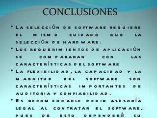 CONCLUSIONES
• L a s e le c c i ó n d e s o ft w a r e r e q u i e r e
  el      m ism o             cu id ad o        que     la
  s e le c c i ó n d e h a r d w a r e .
• L o s r e q u e r i m i e n t o s d e a p li c a c i ó n
  se          c o m p a ra ra n              con      la s
  c a r a c t e r í s t i c a s d e l s o ft w a r e
• L a fle x i b i li d a d , la c a p a c i d a d y la
  m a g n i tu d            d el     s o ft w a r e  son
  c a ra c te rís ti c a s i m p o rta n te s d e
  a u d i t o r i a y c o n fi a b i li d a d .
• E s r e c o m e n d a b le p e d i r a s e s o r í a
  le g a l a l c o n t r a t a r e l s o ft w a r e ,
  pu es        de         e s to    d e p e n d e rá   su
 