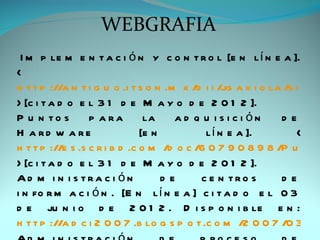 WEBGRAFIA
 I m p le m e n t a c i ó n y c o n t r o l [e n l í n e a ].
<
h t t p ://a n t i g u o .i t s o n .m x /d i i /jg a x i o la /s i s t e
> [c i t a d o e l 3 1 d e M a y o d e 2 0 1 2 ].
P u n to s        p a ra        la    ad q u i si ci ón       de
H a rd w a re                  [e n         l í n e a ].          <
h t t p ://e s .s c r i b d .c o m /d o c /6 0 7 9 0 8 9 8 /P u n t o
> [c i t a d o e l 3 1 d e M a y o d e 2 0 1 2 ].
Ad m i n i s tra c i ón             de     c e n tro s        de
i n fo r m a c i ó n . [E n l í n e a ] c i t a d o e l 0 3
d e ju n i o d e 2 0 1 2 . D i s p o n i b le e n :
h t t p ://a d c i 2 0 0 7 .b lo g s p o t .c o m /2 0 0 7 /0 3 /i m
 