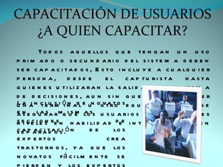 CAPACITACIÓN DE USUARIOS
   ¿A QUIEN CAPACITAR?
         T o d o s a q u e llo s q u e t e n g a n u n u s o
p ri m a d o o s e c u n d a ri o d e l s i s te m a d e b e n
s e r c a p a c i t a d o s , E s t o i n c lu y e a c u a lq u i e r
p e rs o n a , d e s d e          el      c a p tu ri s ta    h a s ta
q u i e n e s u t i li z a r a n la s a li d a p a r a la t o m a
d e d e c i s i o n e s , a u n s i n q u e lle g u e n a v e r
u a a n c lur s i ó n adl e un oo t rt o s e q u i p o .
L n i te m i n                   va o                     S e d ebe
a n e g lar a r mq ius e loss u s u a r i o s c o n d i fe r e n t e s
es       u s             m a
n e v e le s eesn h a b i li d a d d ee i n t e r e s e s q u e d e n
s i ccion
s e p a r a t aocsi .ó n
cap aci d                    de      lo s
e x p e rto s                     c re a
t r a s t o r n o s , y a q u e lo s
n o v a t o s f á c i lm e n t e s e
 