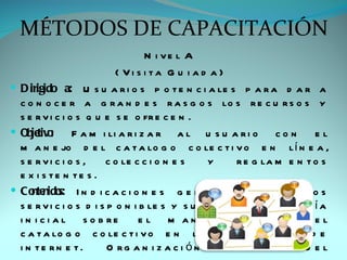 MÉTODOS DE CAPACITACIÓN
                                   N i ve l A
                            ( Vi s i ta G u i a d a )
 D irigido a: U s u a r i o s p o t e n c i a le s p a r a d a r a
  c o n o c e r a g r a n d e s r a s g o s lo s r e c u r s o s y
  s e r v i c i o s q u e s e o fr e c e n .
 Obje o
       tiv :     F a m i li a r i z a r a l u s u a r i o        con     el
  m a n e jo d e l c a t a lo g o c o le c t i v o e n l í n e a ,
  s e rvi c i o s ,      c o le c c i o n e s    y      r e g la m e n t o s
  e x i s te n te s .
 Co nido I n d i c a c i o n e s g e n e r a le s s o b r e lo s
     nte s:
  s e r v i c i o s d i s p o n i b le s y s u r e g la m e n t o . G u í a
  i n i c i a l s o b re          e l m a n e jo        o p ti m o     d el
  c a t a lo g o c o le c t i v o e n l í n e a a t r a v é s d e
  i n te rn e t.          O rg a n i z a c i ón       g e n e ra l     d el
 