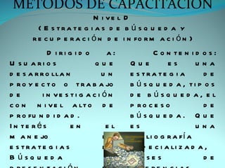 MÉTODOS DE CAPACITACIÓN
                           N i ve l D
         ( E s tra te g i a s d e b ú s q u e d a y
       r e c u p e r a c i ó n d e i n fo r m a c i ó n )
             D i ri g i d o     a:            C o n te n i d o s :
U s u a ri o s              que      Que          es        una
d e s a r r o lla n            un    e s tra te g i a        de
p r o y e c t o o t r a b a jo       b ú s q u e d a , ti p o s
de         i n ve s ti g a c i ó n   d e búsq u e d a, e l
c o n n i v e l a lt o d e           p ro c e s o            de
p r o fu n d i d a d .               búsq u e d a. Q u e
I n te rés           en         el   es                     una
m a n e jo                     de    b i b li o g r a f í a
e s tra te g i a s             de    e s p e c i a li z a d a ,
B úsq u e d a                    y   c la s e s              de
 
