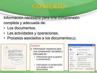 Información necesaria para una comprensión
completa y adecuada de:
• Los documentos.
• Las actividades y operaciones.
• Procesos asociados a los documentos.[2]
 