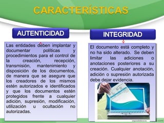 Las entidades deben implantar y
documentar políticas y
procedimientos para el control de
la creación, recepción,
transmisión, mantenimiento y
disposición de los documentos,
de manera que se asegure que
los creadores de los mismos
estén autorizados e identificados
y que los documentos estén
protegidos frente a cualquier
adición, supresión, modificación,
utilización u ocultación no
autorizadas.
Las entidades deben implantar y
documentar políticas y
procedimientos para el control de
la creación, recepción,
transmisión, mantenimiento y
disposición de los documentos,
de manera que se asegure que
los creadores de los mismos
estén autorizados e identificados
y que los documentos estén
protegidos frente a cualquier
adición, supresión, modificación,
utilización u ocultación no
autorizadas.
El documento está completo y
no ha sido alterado. Se deben
limitar las adiciones o
anotaciones posteriores a su
creación. Cualquier anotación,
adición o supresión autorizada
debe dejar evidencia.
El documento está completo y
no ha sido alterado. Se deben
limitar las adiciones o
anotaciones posteriores a su
creación. Cualquier anotación,
adición o supresión autorizada
debe dejar evidencia.
 