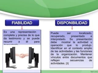 Puede ser localizado,
recuperado, presentado e
interpretado. Su presentación
debe mostrar la actividad u
operación que lo produjo.
Identificar en el contexto amplio
de las actividades y las funciones
de la organización. Mantener
vínculos entre documentos que
reflejan secuencias de
actividades. [3]
Puede ser localizado,
recuperado, presentado e
interpretado. Su presentación
debe mostrar la actividad u
operación que lo produjo.
Identificar en el contexto amplio
de las actividades y las funciones
de la organización. Mantener
vínculos entre documentos que
reflejan secuencias de
actividades. [3]
Es una representación
completa y precisa de lo que
da testimonio y se puede
recurrir a él para
demostrarlo.
Es una representación
completa y precisa de lo que
da testimonio y se puede
recurrir a él para
demostrarlo.
 