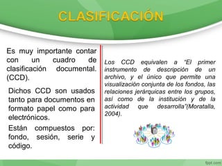 Es muy importante contar
con un cuadro de
clasificación documental.
(CCD).
Dichos CCD son usados
tanto para documentos en
formato papel como para
electrónicos.
Están compuestos por:
fondo, sesión, serie y
código.
Los CCD equivalen a “El primer
instrumento de descripción de un
archivo, y el único que permite una
visualización conjunta de los fondos, las
relaciones jerárquicas entre los grupos,
así como de la institución y de la
actividad que desarrolla”(Moratalla,
2004).
 