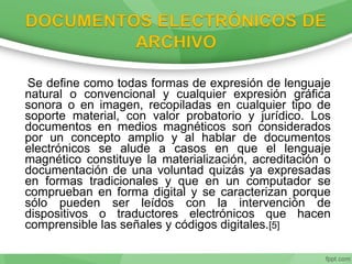 Se define como todas formas de expresión de lenguaje
natural o convencional y cualquier expresión gráfica
sonora o en imagen, recopiladas en cualquier tipo de
soporte material, con valor probatorio y jurídico. Los
documentos en medios magnéticos son considerados
por un concepto amplio y al hablar de documentos
electrónicos se alude a casos en que el lenguaje
magnético constituye la materialización, acreditación o
documentación de una voluntad quizás ya expresadas
en formas tradicionales y que en un computador se
comprueban en forma digital y se caracterizan porque
sólo pueden ser leídos con la intervención de
dispositivos o traductores electrónicos que hacen
comprensible las señales y códigos digitales.[5]
 