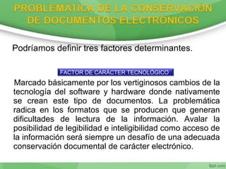 Podríamos definir tres factores determinantes.
Marcado básicamente por los vertiginosos cambios de la
tecnología del software y hardware donde nativamente
se crean este tipo de documentos. La problemática
radica en los formatos que se producen que generan
dificultades de lectura de la información. Avalar la
posibilidad de legibilidad e inteligibilidad como acceso de
la información será siempre un desafío de una adecuada
conservación documental de carácter electrónico.
FACTOR DE CARÁCTER TECNOLÓGICO
 