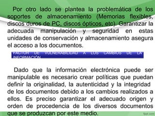 Por otro lado se plantea la problemática de los
soportes de almacenamiento (Memorias flexibles,
discos duros de PC, discos ópticos, etc). Garantizar la
adecuada manipulación y seguridad en estas
unidades de conservación y almacenamiento asegura
el acceso a los documentos.
Dado que la información electrónica puede ser
manipulable es necesario crear políticas que puedan
definir la originalidad, la autenticidad y la integridad
de los documentos debido a los cambios realizados a
ellos. Es preciso garantizar el adecuado origen y
orden de procedencia de los diversos documentos
que se produzcan por este medio.
FACTOR DE VULNERABILIDAD A LOS CAMBIOS DE LA
INFORMACIÓN
 