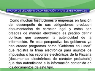 Como muchas Instituciones o empresas en función
del desempeño de sus obligaciones producen
documentación de carácter legal y estas son
creadas de manera electrónica es preciso definir
políticas que aseguren la autenticidad de la
información. En esta perspectiva los gobiernos ya
han creado programas como “Gobierno en Línea”
que registra la firma electrónica para asuntos de
impuestos o los reportes electrónicos de la Fiscalía
(documentos electrónicos de carácter probatorio)
que dan autenticidad a la información contenida en
los documentos de este tipo.
FACTOR DE LEGALIDAD O CON RELACIÓN A LAS LEYES FORMALES
 