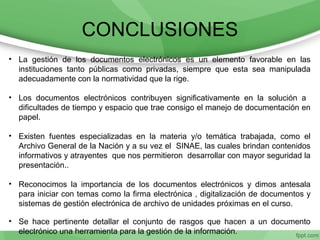 CONCLUSIONES
• La gestión de los documentos electrónicos es un elemento favorable en las
instituciones tanto públicas como privadas, siempre que esta sea manipulada
adecuadamente con la normatividad que la rige.
• Los documentos electrónicos contribuyen significativamente en la solución a
dificultades de tiempo y espacio que trae consigo el manejo de documentación en
papel.
• Existen fuentes especializadas en la materia y/o temática trabajada, como el
Archivo General de la Nación y a su vez el SINAE, las cuales brindan contenidos
informativos y atrayentes que nos permitieron desarrollar con mayor seguridad la
presentación..
• Reconocimos la importancia de los documentos electrónicos y dimos antesala
para iniciar con temas como la firma electrónica , digitalización de documentos y
sistemas de gestión electrónica de archivo de unidades próximas en el curso.
• Se hace pertinente detallar el conjunto de rasgos que hacen a un documento
electrónico una herramienta para la gestión de la información.
 