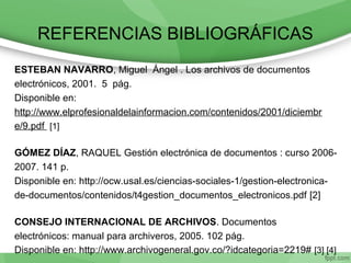 REFERENCIAS BIBLIOGRÁFICAS
ESTEBAN NAVARRO, Miguel Ángel . Los archivos de documentos
electrónicos, 2001. 5 pág.
Disponible en:
http://www.elprofesionaldelainformacion.com/contenidos/2001/diciembr
e/9.pdf [1]
GÓMEZ DÍAZ, RAQUEL Gestión electrónica de documentos : curso 2006-
2007. 141 p.
Disponible en: http://ocw.usal.es/ciencias-sociales-1/gestion-electronica-
de-documentos/contenidos/t4gestion_documentos_electronicos.pdf [2]
CONSEJO INTERNACIONAL DE ARCHIVOS. Documentos
electrónicos: manual para archiveros, 2005. 102 pág.
Disponible en: http://www.archivogeneral.gov.co/?idcategoria=2219# [3] [4]
 