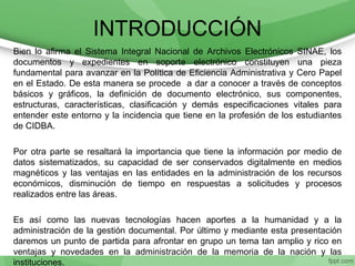 INTRODUCCIÓN
Bien lo afirma el Sistema Integral Nacional de Archivos Electrónicos SINAE, los
documentos y expedientes en soporte electrónico constituyen una pieza
fundamental para avanzar en la Política de Eficiencia Administrativa y Cero Papel
en el Estado. De esta manera se procede a dar a conocer a través de conceptos
básicos y gráficos, la definición de documento electrónico, sus componentes,
estructuras, características, clasificación y demás especificaciones vitales para
entender este entorno y la incidencia que tiene en la profesión de los estudiantes
de CIDBA.
Por otra parte se resaltará la importancia que tiene la información por medio de
datos sistematizados, su capacidad de ser conservados digitalmente en medios
magnéticos y las ventajas en las entidades en la administración de los recursos
económicos, disminución de tiempo en respuestas a solicitudes y procesos
realizados entre las áreas.
Es así como las nuevas tecnologías hacen aportes a la humanidad y a la
administración de la gestión documental. Por último y mediante esta presentación
daremos un punto de partida para afrontar en grupo un tema tan amplio y rico en
ventajas y novedades en la administración de la memoria de la nación y las
instituciones.
 