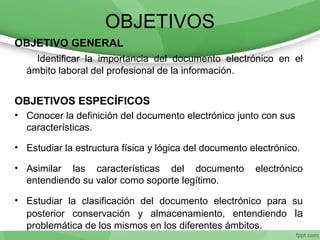 OBJETIVOS
OBJETIVO GENERAL
Identificar la importancia del documento electrónico en el
ámbito laboral del profesional de la información.
OBJETIVOS ESPECÍFICOS
• Conocer la definición del documento electrónico junto con sus
características.
• Estudiar la estructura física y lógica del documento electrónico.
• Asimilar las características del documento electrónico
entendiendo su valor como soporte legítimo.
• Estudiar la clasificación del documento electrónico para su
posterior conservación y almacenamiento, entendiendo la
problemática de los mismos en los diferentes ámbitos.
 