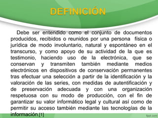 Debe ser entendido como el conjunto de documentos
producidos, recibidos o reunidos por una persona física o
jurídica de modo involuntario, natural y espontáneo en el
transcurso, y como apoyo de su actividad de la que es
testimonio, haciendo uso de la electrónica, que se
conservan y transmiten también mediante medios
electrónicos en dispositivos de conservación permanentes
tras efectuar una selección a partir de la identificación y la
valoración de las series, con medidas de autentificación y
de preservación adecuada y con una organización
respetuosa con su modo de producción, con el fin de
garantizar su valor informático legal y cultural así como de
permitir su acceso también mediante las tecnologías de la
información.[1]
 