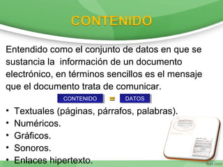 Entendido como el conjunto de datos en que se
sustancia la información de un documento
electrónico, en términos sencillos es el mensaje
que el documento trata de comunicar.
==
• Textuales (páginas, párrafos, palabras).
• Numéricos.
• Gráficos.
• Sonoros.
• Enlaces hipertexto.
CONTENIDOCONTENIDO DATOSDATOS
 