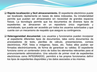  Rápida localización y fácil almacenamiento. El expediente electrónico puede
  ser localizado rápidamente en bases de datos indexadas. Su inmaterialidad
  permite que puedan ser almacenados sin necesidad de grandes espacios
  físicos. La tecnología permite que los documentos de diversos tipos de
  expedientes se almacenen en un repositorio único organizado y
  centralizado, que pueda ser accedido por todos los usuarios autorizados y que
  cuente con un mecanismo de respaldo que asegure su contingencia.

 Heterogeneidad documental. Los usuarios y funcionarios pueden incorporar
  al expediente diferentes tipos de documentos, tales como documentos de
  procesadores de texto, planillas de cálculo, presentaciones, correos
  electrónicos, PDF, fotos e imágenes, faxes, etc. Todos ellos podrán ser
  firmados electrónicamente, de forma de garantizar su validez. El expediente
  funciona como un contenedor único de todos los elementos relevantes para el
  pronunciamiento administrativo. Una solución de primer nivel de expedientes
  electrónicos como INTEGRADOC, permitirá a los propios funcionarios definir
  los tipos de expedientes disponibles y los datos asociados a los mismos.
 