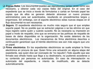  Copias fieles. Los documentos pueden ser reproducidos tantas veces como sea
  necesario, y obtener cada vez copias fieles del original. En el caso del
  expediente que se inicia a través de formularios o cartas en formato papel las
  copias que de ellos se generen deberán atravesar un nuevo proceso
  administrativo para ser autenticados, resultando en procedimientos largos y
  engorrosos. Sin embargo, con el soporte electrónico estas nuevas etapas en el
  flujo documental no son necesarias.
 Seguro. El expediente electrónico es mucho más seguro que el que emplea
  soporte papel. No es posible que se extravíen páginas o se las elimine sin que
  haya registro sobre quién y cuándo sucedió. No es necesaria su impresión en
  papel a modo de respaldo, sino que se enmarca en las políticas de respaldo de
  bases de datos disponibles en la organización. No existe deterioro de los
  documentos electrónicos. Los mecanismos de firma electrónica descritos a
  continuación garantizan que el trámite electrónico sea aún más seguro que uno
  en papel.
 Firma electrónica. En los expedientes electrónicos se suele emplear la firma
  electrónica en procura de que: Quien firma una actuación en alguna etapa del
  expediente, sea quien dice ser (concepto de “no repudio”) Todo aquello que sea
  firmado sea cifrado hasta que llega a su destinatario, no pudiendo accederse a
  su contenido por personas no autorizadas. En caso de interceptación no
  autorizada del expediente, e intento de modificarlo, ello se detecte
  automáticamente.
 