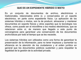 QUE ES UN EXPEDIENTE HIBRIDO O MIXTO

Es un conjunto de documentos de archivo, electrónicos o
tradicionales, relacionados entre sí, y conservados en un soporte
electrónico, en parte como expediente físico. La aplicación de los
sistemas híbridos o mixtos, son la de producir, almacenar y mantener
documentos en soporte físicos y otros soportes que la tecnología nos
ofrece, como puede ser el microfilme o los medios electrónicos, que se
relacionan entre sí, de manera que llegado a este punto de
convergencia para garantizar una conservación de los documentos
archivísticos por todo el tiempo que se les necesite.

Los sistemas híbridos son utilizados como una forma de garantizar la
preservación de la información, para no tener tropiezos y aumentar su
eficiencia en la atención de los ciudadanos y el orden jurídico en
general que los documentos públicos sustentan y para respaldar la
legalidad de la gestión de la actividad privada.
 