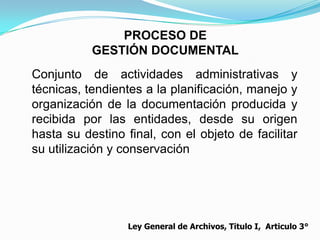 PROCESO DE
           GESTIÓN DOCUMENTAL
Conjunto de actividades administrativas y
técnicas, tendientes a la planificación, manejo y
organización de la documentación producida y
recibida por las entidades, desde su origen
hasta su destino final, con el objeto de facilitar
su utilización y conservación




                  Ley General de Archivos, Titulo I, Articulo 3°
 