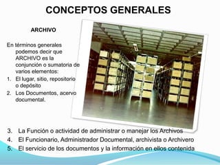 CONCEPTOS GENERALES
          ARCHIVO

En términos generales
   podemos decir que
   ARCHIVO es la
   conjunción o sumatoria de
   varios elementos:
1. El lugar, sitio, repositorio
   o depósito
2. Los Documentos, acervo
   documental.




3. La Función o actividad de administrar o manejar los Archivos
4. El Funcionario, Administrador Documental, archivista o Archivero
5. El servicio de los documentos y la información en ellos contenida
 