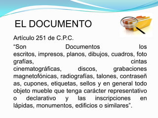EL DOCUMENTO
Artículo 251 de C.P.C.
“Son               Documentos                   los
escritos, impresos, planos, dibujos, cuadros, foto
grafías,                                     cintas
cinematográficas,       discos,       grabaciones
magnetofónicas, radiografías, talones, contraseñ
as, cupones, etiquetas, sellos y en general todo
objeto mueble que tenga carácter representativo
o    declarativo   y    las    inscripciones     en
lápidas, monumentos, edificios o similares”.
 