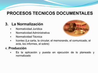 PROCESOS TECNICOS DOCUMENTALES

3. La Normalización
      Normatividad Jurídica
      Normatividad Administrativa
      Normatividad Técnica
      Icontec (La carta, la circular, el memorando, el comunicado, el
       acta, los informes, el sobre)
4. Producción
      Es la aplicación y puesta en ejecución de lo planeado y
       normalizado
 
