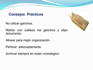 Consejos Prácticos

No utilizar ganchos.

Retirar con sutileza los ganchos y clips sin dañar el
documento.

Alinear para mejor organización.

Perforar adecuadamente.

Archivar siempre en orden cronológico.
 