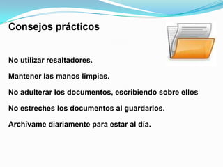 Consejos prácticos


No utilizar resaltadores.

Mantener las manos limpias.

No adulterar los documentos, escribiendo sobre ellos

No estreches los documentos al guardarlos.

Archívame diariamente para estar al día.
 