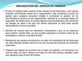 ORGANIZACIÓN DEL ESPACIO DE TRABAJO

 El área de trabajo debe mostrar el bue manejo de los elementos y las buenas
  prácticas archivísticas dentro de la organización, este constituye el punto de
  partida para cualquier actuación dirigida a normalizar la gestión de los
  documentos de archivo en una organización, además es un principio básico de
  seguridad. Se deben tener en cuenta algunas recomendaciones para minimizar
  los riesgos de salud a los que nos vemos expuestos al estar tanto tiempo
  desarrollando la misma actividad:

 Eliminar de nuestra área los elementos innecesarios y que no se requieren
  para realizar nuestra labor ya que pueden perjudicar el control visual de las
  actividades e inducen a cometer errores.

 Reorganice sus equipos de acuerdo a su orden de importancia de tal forma que
  los más utilizados queden dentro de la zona de alcance funcional de miembros
  superiores.

 Organice los objetos de acuerdo con la clase de material y la frecuencia con
  que los utiliza. Es decir, ubique en el lugar de más fácil acceso, aquellas cosas
  que requieren para el ciclo de la tarea.
 
