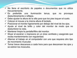  No llene el escritorio de papeles o documentos que no utiliza
  frecuentemente.
 Es preferible una iluminación tenua, que no provoque
  deslumbramiento o reflejos.
 Debe ajustar la altura de la silla para que los pies toquen el suelo.
 Colocar el mouse a la misma altura dl teclado.
 Posicionar el monitor ligeramente por debajo del nivel de los ojos.
 Ajuste el nivel de brillo y color del monitor de modo que no
  deslumbren la vista.
 Mantener limpia la pantalla/filtro del monitor.
 Situar el escáner o impresora en un área ventilada y asegúrate que
  reciba mantenimiento con regularidad.
 Alternar el trabajo en el computador con uno que requiera otro tipo
  de movimiento muscular.
 Tomar breve descansos a cada hora para que descansen los ojos y
  se estiren los músculos.
 