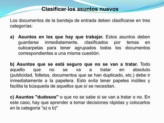 Clasificar los asuntos nuevos

Los documentos de la bandeja de entrada deben clasificarse en tres
categorías:

a) Asuntos en los que hay que trabajar. Estos asuntos deben
   guardarse inmediatamente, clasificados por temas en
   subcarpetas para tener agrupados todos los documentos
   correspondientes a una misma cuestión.

b) Asuntos que se está seguro que no se van a tratar. Todo
aquello       que    no    se    va     a    tratar   en    absoluto
(publicidad, folletos, documentos que se han duplicado, etc.) debe ir
inmediatamente a la papelera. Esto evita tener papeles inútiles y
facilita la búsqueda de aquellos que sí se necesitan.

c) Asuntos "dudosos" o que no se sabe si se van a tratar o no. En
este caso, hay que aprender a tomar decisiones rápidas y colocarlos
en la categoría "a) o b)"
 