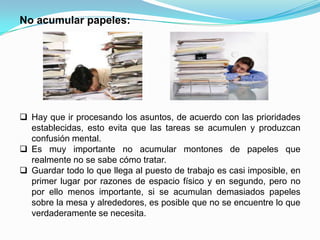 No acumular papeles:




 Hay que ir procesando los asuntos, de acuerdo con las prioridades
  establecidas, esto evita que las tareas se acumulen y produzcan
  confusión mental.
 Es muy importante no acumular montones de papeles que
  realmente no se sabe cómo tratar.
 Guardar todo lo que llega al puesto de trabajo es casi imposible, en
  primer lugar por razones de espacio físico y en segundo, pero no
  por ello menos importante, si se acumulan demasiados papeles
  sobre la mesa y alrededores, es posible que no se encuentre lo que
  verdaderamente se necesita.
 