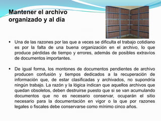 Mantener el archivo
organizado y al día


 Una de las razones por las que a veces se dificulta el trabajo cotidiano
  es por la falta de una buena organización en el archivo, lo que
  produce pérdidas de tiempo y errores, además de posibles extravíos
  de documentos importantes.

 De igual forma, los montones de documentos pendientes de archivo
  producen confusión y tiempos dedicados a la recuperación de
  información que, de estar clasificadas y archivados, no supondría
  ningún trabajo. La razón y la lógica indican que aquellos archivos que
  quedan obsoletos, deben destruirse puesto que si se van acumulando
  documentos que no es necesario conservar, ocuparán el sitio
  necesario para la documentación en vigor o la que por razones
  legales o fiscales debe conservarse como mínimo cinco años.
 