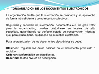 ORGANIZACIÓN DE LOS DOCUMENTOS ELECTRÓNICOS

La organización facilita que la información se comparta y se aproveche
de forma más eficiente y como recursos colectivos.

Seguridad y fiabilidad de información, documentos etc, de gran valor
para la organización, pueden custodiarse en locales de alta
seguridad, garantizando su perfecto estado de conservación mientras
que, para el uso diario, se dispone de su réplica electrónica.

Para la organización de los documentos electrónicos se debe:

Clasificar: registrar los datos básicos en el documento producido o
recibido.
Ordenar: conformación de expedientes.
Describir: se dan niveles de descripción.
 