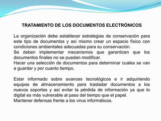 TRATAMIENTO DE LOS DOCUMENTOS ELECTRÓNICOS

La organización debe establecer estrategias de conservación para
este tipo de documentos y así mismo crear un espacio físico con
condiciones ambientales adecuadas para su conservación.
Se deben implementar mecanismos que garanticen que los
documentos finales no se puedan modificar.
Hacer una selección de documentos para determinar cuales se van
a guardar y por cuanto tiempo.

Estar informado sobre avances tecnológicos e ir adquiriendo
equipos de almacenamiento para trasladar documentos a los
nuevos soportes y así evitar la pérdida de información ya que lo
digital es más vulnerable al paso del tiempo que el papel.
Mantener defensas frente a los virus informáticos.
 