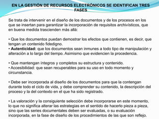 EN LA GESTIÓN DE RECURSOS ELECTRÓNICOS SE IDENTIFICAN TRES
                           FASES

Se trata de intervenir en el diseño de los documentos y de los procesos en los
que se insertan para garantizar la incorporación de requisitos archivísticos, que
en buena medida trascienden más allá:

• Que los documentos puedan demostrar los efectos que contienen, es decir, que
tengan un contenido fidedigno.
• Autenticidad: que los documentos sean inmunes a todo tipo de manipulación y
alteración a lo largo del tiempo. Asimismo que evidencien la procedencia.

• Que mantengan íntegros y completos su estructura y contenido.
• Accesibilidad: que sean recuperables para su uso en todo momento y
circunstancia.

• Debe ser incorporada al diseño de los documentos para que la contengan
durante todo el ciclo de vida, y debe comprender su contenido, la descripción del
proceso y la del contexto en el que ha sido registrado.

• La valoración y la consiguiente selección debe incorporarse en este momento,
lo que no significa alterar las estrategias en el sentido de hacerlo pieza a pieza,
sino que las series documentales deben ser evaluadas, o su evaluación
incorporada, en la fase de diseño de los procedimientos de las que son reflejo.
 