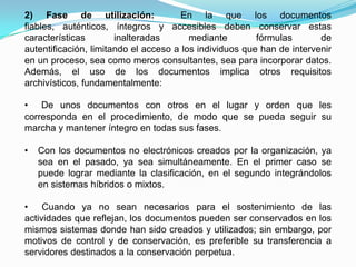 2) Fase de utilización:                En la que los documentos
fiables, auténticos, íntegros y accesibles deben conservar estas
características        inalteradas       mediante        fórmulas       de
autentificación, limitando el acceso a los individuos que han de intervenir
en un proceso, sea como meros consultantes, sea para incorporar datos.
Además, el uso de los documentos implica otros requisitos
archivísticos, fundamentalmente:

• De unos documentos con otros en el lugar y orden que les
corresponda en el procedimiento, de modo que se pueda seguir su
marcha y mantener íntegro en todas sus fases.

•   Con los documentos no electrónicos creados por la organización, ya
    sea en el pasado, ya sea simultáneamente. En el primer caso se
    puede lograr mediante la clasificación, en el segundo integrándolos
    en sistemas híbridos o mixtos.

• Cuando ya no sean necesarios para el sostenimiento de las
actividades que reflejan, los documentos pueden ser conservados en los
mismos sistemas donde han sido creados y utilizados; sin embargo, por
motivos de control y de conservación, es preferible su transferencia a
servidores destinados a la conservación perpetua.
 