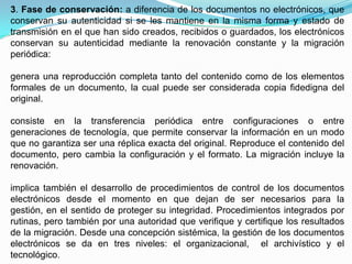3. Fase de conservación: a diferencia de los documentos no electrónicos, que
conservan su autenticidad si se les mantiene en la misma forma y estado de
transmisión en el que han sido creados, recibidos o guardados, los electrónicos
conservan su autenticidad mediante la renovación constante y la migración
periódica:

genera una reproducción completa tanto del contenido como de los elementos
formales de un documento, la cual puede ser considerada copia fidedigna del
original.

consiste en la transferencia periódica entre configuraciones o entre
generaciones de tecnología, que permite conservar la información en un modo
que no garantiza ser una réplica exacta del original. Reproduce el contenido del
documento, pero cambia la configuración y el formato. La migración incluye la
renovación.

implica también el desarrollo de procedimientos de control de los documentos
electrónicos desde el momento en que dejan de ser necesarios para la
gestión, en el sentido de proteger su integridad. Procedimientos integrados por
rutinas, pero también por una autoridad que verifique y certifique los resultados
de la migración. Desde una concepción sistémica, la gestión de los documentos
electrónicos se da en tres niveles: el organizacional, el archivístico y el
tecnológico.
 