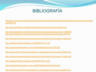 BIBLIOGRAFÌA

http://cau.crue.org/export/sites/Cau/Quehacemos/gruposdetrabajo/documentoselectronicos/recomendacio
nes2007.pdf

http://www.slideshare.net/bibliosil/tratamiento-de-documentos-electronicos

http://www.slideshare.net/AndreMarcelo123/el-expediente-electronico-14580930
http://www.slideshare.net/amaririvera/tratamiento-de-los-documentos-7401332

http://www.serina.es/empresas/aspm/documentos/formacion/puesto_trabajo.pdf

http://aabadom.files.wordpress.com/2009/10/75_0.pdf

http://pendientedemigracion.ucm.es/BUCM/biblioteca/doc6160.pdf

http://www.recbib.es/formacion/gestion-y-organizacion-de-recursos-electronicos

http://www.serina.es/empresas/aspm/documentos/formacion/puesto_trabajo.pdf

http://aabadom.files.wordpress.com/2009/10/75_0.pdf

http://pendientedemigracion.ucm.es/BUCM/biblioteca/doc6160.pdf

http://www.recbib.es/formacion/gestion-y-organizacion-de-recursos-electronicos
 