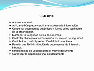 OBJETIVOS

 Acceso adecuado
 Agilizar la búsqueda y facilitar el acceso a la información
 Conservar documentos auténticos y fiables como testimonio
  de la organización.
 Mantener la integridad de los documentos
 Controlar el acceso a la información por niveles de seguridad.
 Contribuir al control y reducción del daño ambiental.
 Permitir una fácil distribución de documentos vía Internet o
  intranet.
 simultaneidad de usuarios para el mismo documento
 Garantizar la disposición final del documento
 