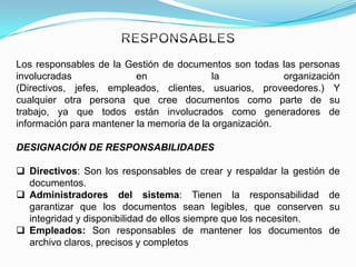 Los responsables de la Gestión de documentos son todas las personas
involucradas              en               la            organización
(Directivos, jefes, empleados, clientes, usuarios, proveedores.) Y
cualquier otra persona que cree documentos como parte de su
trabajo, ya que todos están involucrados como generadores de
información para mantener la memoria de la organización.

DESIGNACIÓN DE RESPONSABILIDADES

 Directivos: Son los responsables de crear y respaldar la gestión   de
  documentos.
 Administradores del sistema: Tienen la responsabilidad             de
  garantizar que los documentos sean legibles, que conserven         su
  integridad y disponibilidad de ellos siempre que los necesiten.
 Empleados: Son responsables de mantener los documentos             de
  archivo claros, precisos y completos
 