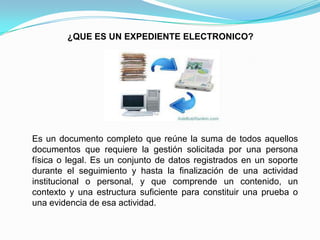 ¿QUE ES UN EXPEDIENTE ELECTRONICO?




Es un documento completo que reúne la suma de todos aquellos
documentos que requiere la gestión solicitada por una persona
física o legal. Es un conjunto de datos registrados en un soporte
durante el seguimiento y hasta la finalización de una actividad
institucional o personal, y que comprende un contenido, un
contexto y una estructura suficiente para constituir una prueba o
una evidencia de esa actividad.
 