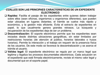 CUALLES SON LAS PRINCIPAES CARACTERISTICAS DE UN EXPEDIENTE
                                 ELECTRONICO
 Rapidez: Facilita el pasaje de los expedientes entre quienes deben trabajar
  sobre ellos (sean oficinas, organismos u organismos diferentes), que pueden
  estar ubicadas en lugares distantes; el trámite se vuelve más rápido y
  económico, y la gestión más eficiente. Evita el extravío de expedientes en
  papel, lo que usualmente genera grandes retrasos. La búsqueda y
  recuperación de los expedientes deja de ser un problema.
 Descentralización: El soporte electrónico permite que los expedientes sean
  iniciados desde distintas ubicaciones geográficas, sin estar limitados por
  restricciones horarias (de atención al público, horarios laborales o husos
  horarios). Permite la interacción y el trabajo sin requerir de la presencia física
  de los usuarios. De este modo se favorece la descentralización y se acerca el
  trámite al usuario.
 Validez legal: El expediente electrónico se regula por un marco legal que
  legitima y legaliza los procesos documentales electrónicos. Cada actuación en
  el expediente que esté firmada electrónicamente, reviste el mismo valor legal y
  documental que en el soporte papel.
 