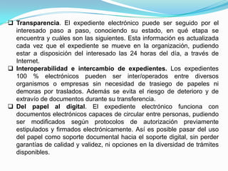  Transparencia. El expediente electrónico puede ser seguido por el
  interesado paso a paso, conociendo su estado, en qué etapa se
  encuentra y cuáles son las siguientes. Esta información es actualizada
  cada vez que el expediente se mueve en la organización, pudiendo
  estar a disposición del interesado las 24 horas del día, a través de
  Internet.
 Interoperabilidad e intercambio de expedientes. Los expedientes
  100 % electrónicos pueden ser inter/operados entre diversos
  organismos o empresas sin necesidad de trasiego de papeles ni
  demoras por traslados. Además se evita el riesgo de deterioro y de
  extravío de documentos durante su transferencia.
 Del papel al digital. El expediente electrónico funciona con
  documentos electrónicos capaces de circular entre personas, pudiendo
  ser modificados según protocolos de autorización previamente
  estipulados y firmados electrónicamente. Así es posible pasar del uso
  del papel como soporte documental hacia el soporte digital, sin perder
  garantías de calidad y validez, ni opciones en la diversidad de trámites
  disponibles.
 