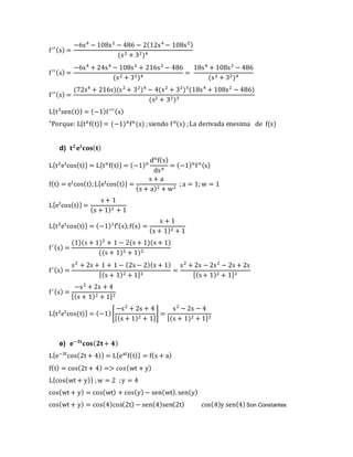 f′′(s) =
−6s4
− 108s2
− 486 − 2(12s4
− 108s2)
(s2 + 32)4
f′′(s) =
−6s4
+ 24s4
− 108s2
+ 216s2
− 486
(s2 + 32)4
=
18s4
+ 108s2
− 486
(s2 + 32)4
f′′(s) =
(72s4
+ 216s)(s2
+ 32
)4
− 4(s2
+ 32
)3
(18s4
+ 108s2
− 486)
(s2 + 32)3
L{t3
sen(t)} = (−1)f′′′(s)
"Porque: L{tn
f(t)} = (−1)n
fn
(s) ;siendo fn
(s) ;La derivada enesima de f(s)
d) 𝐭 𝟐
𝐞 𝐭
𝐜𝐨𝐬( 𝐭)
L{t2
et
cos(t)} = L{tn
f(t)} = (−1)n
dn
f(s)
dsn
= (−1)n
fn(s)
f(t) = et
cos(t);L{et
cos(t)} =
s + a
(s + a)2 + w2
; a = 1; w = 1
L{et
cos(t)} =
s + 1
(s + 1)2 + 1
L{t2
et
cos(t)} = (−1)1
f′(s);f(s) =
s + 1
(s + 1)2 + 1
f′(s) =
(1)(s + 1)2
+ 1 − 2(s + 1)(s + 1)
((s + 1)2 + 1)2
f′(s) =
s2
+ 2s + 1 + 1 − (2s − 2)(s + 1)
[(s + 1)2 + 1]2
=
s2
+ 2s − 2s2
− 2s + 2s
[(s+ 1)2 + 1]2
f′(s) =
−s2
+ 2s + 4
[(s + 1)2 + 1]2
L{t2
et
cos(t)} = (−1)[
−s2
+ 2s + 4
[(s + 1)2 + 1]
] =
s2
− 2s − 4
[(s + 1)2 + 1]2
e) 𝐞−𝟑𝐭
𝐜𝐨𝐬( 𝟐𝐭+ 𝟒)
L{e−3t
cos(2t + 4)} = L{eat
f(t)} = f(s + a)
f(t) = cos(2t + 4) => 𝑐𝑜𝑠(wt + y)
L{cos(wt + y)} ;w = 2 ;y = 4
cos(wt + y) = cos(wt) + cos(y)− sen(wt). sen(y)
cos(wt + y) = cos(4)cos(2t) − sen(4)sen(2t) cos(4)y sen(4)Son Constantes
 
