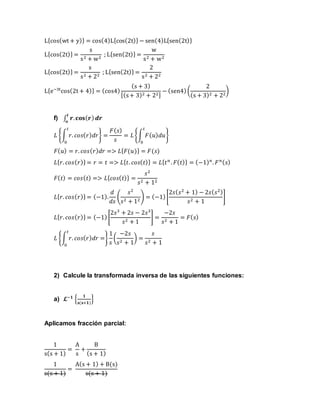 L{cos(wt + y)} = cos(4)L{cos(2t)} − sen(4)L{sen(2t)}
L{cos(2t)} =
s
s2 + w2
; L{sen(2t)} =
w
s2 + w2
L{cos(2t)} =
s
s2 + 22
; L{sen(2t)} =
2
s2 + 22
L{e−3t
cos(2t + 4)} = (cos4)
(s + 3)
[(s+ 3)2 + 22]
− (sen4)(
2
(s + 3)2 + 22
)
f) ∫ 𝒓. 𝐜𝐨𝐬( 𝒓) 𝒅𝒓
𝒕
𝒐
𝐿 {∫ 𝑟. 𝑐𝑜𝑠( 𝑟) 𝑑𝑟
𝑡
0
} =
𝐹( 𝑠)
𝑠
= 𝐿 {∫ 𝐹( 𝑢) 𝑑𝑢
𝑡
0
}
𝐹( 𝑢) = 𝑟. 𝑐𝑜𝑠( 𝑟) 𝑑𝑟 => 𝐿{ 𝐹(𝑢)} = 𝐹(𝑠)
𝐿{ 𝑟. 𝑐𝑜𝑠( 𝑟)} = 𝑟 = 𝑡 => 𝐿{ 𝑡. 𝑐𝑜𝑠( 𝑡)} = 𝐿{ 𝑡 𝑛
. 𝐹( 𝑡)} = (−1) 𝑛
. 𝐹 𝑛( 𝑠)
𝐹( 𝑡) = 𝑐𝑜𝑠( 𝑡) => 𝐿{ 𝑐𝑜𝑠( 𝑡)} =
𝑠2
𝑠2 + 12
𝐿{ 𝑟. 𝑐𝑜𝑠( 𝑟)} = (−1).
𝑑
𝑑𝑠
(
𝑠2
𝑠2 + 12
) = (−1)[
2𝑠( 𝑠2
+ 1) − 2𝑠( 𝑠2)
𝑠2 + 1
]
𝐿{ 𝑟. 𝑐𝑜𝑠( 𝑟)} = (−1)[
2𝑠3
+ 2𝑠 − 2𝑠3
𝑠2 + 1
] =
−2𝑠
𝑠2 + 1
= 𝐹( 𝑠)
𝐿 {∫ 𝑟. 𝑐𝑜𝑠( 𝑟) 𝑑𝑟
𝑡
0
=}
1
𝑠
(
−2𝑠
𝑠2 + 1
) =
𝑠
𝑠2 + 1
2) Calcule la transformada inversa de las siguientes funciones:
a) 𝓛−𝟏
{
𝟏
𝐬(𝐬+𝟏)
}
Aplicamos fracción parcial:
1
s(s + 1)
=
A
s
+
B
(s + 1)
1
s(s + 1)
=
A(s + 1) + B(s)
s(s + 1)
 