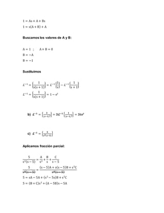 1 = As + A + Bs
1 = s(A + B) + A
Buscamos los valores de A y B:
A = 1 ; A+ B = 0
B = −A
B = −1
Sustituimos
ℒ−1
= {
1
s(s + 1)
} = ℒ−1
{
1
s
} − ℒ−1
{
1
s + 1
}
ℒ−1
= {
1
s(s + 1)
} = 1 − et
b) 𝓛−𝟏
= {
𝟑
(𝒔−𝟏) 𝟐} = 𝟑𝓛−𝟏
{
𝟏
(𝒔−𝟏) 𝟐} = 𝟑𝒕𝒆 𝒕
c) 𝓛−𝟏
= {
𝟓
𝒔 𝟐( 𝒔−𝟓)
}
Aplicamos fracción parcial:
5
s2(s − 5)
=
A
s2
+
B
s
+
C
s − 5
5
s2(s − 5)
=
(s − 5)A + s(s − 5)B + s2
C
s2(s− 5)
5 = sA − 5A + (s2
− 5s)B + s2
C
5 = (B + C)s2
+ (A − 5B)s − 5A
 