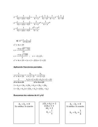 ℒ−1
{
1
(s − a)(s − b)
} = −
1
b − a
ℒ−1
{
1
s − a
} +
1
b − a
ℒ−1
{
1
s − b
}
ℒ−1
{
1
(s − a)(s − b)
} = −
1
b − a
eat
+
1
b − a
ebt
ℒ−1
{
1
(s − a)(s − b)
} =
ebt
− eat
b − a
e) 𝓛−𝟏
{
𝟏
𝐬 𝟐+𝟒𝐬+𝟐𝟗
}
s2
+ 4s + 29
s =
−b ± √b2 − 4ac
2a
s =
−4 ± √−100
2
; s = −2 ± j5 ;
s2
+ 4s + 29 = (s + 2 − j5)(s+ 2 + j5)
Aplicando fracciones parciales.
1
s2 + 4s + 29
=
k1
s + 2 − j5
+
k2
s + 2 + j5
1
s2 + 4s + 29
=
k1(s + 2 + j5) + k2(s + 2 − j5)
s2 + 4s + 29
1 = k1s + 2k1 + j5k1 + k2 s + 2k2 − j5k2
1 = (k1 + k2)s + 2(k1 + k2) + j5(k1 − k2)
Buscamos los valores de k1 y k2
𝑘1 + 𝑘2 = 0
No satisface la ecuación
2( 𝑘1 + 𝑘2) = 1
2(2 𝑘1) = 1
4 𝑘1 = 1
𝑘1 =
1
4
𝑘1 − 𝑘2 = 0
Si satisface la ecuación
𝑘1 = 𝑘2 =
1
4
 